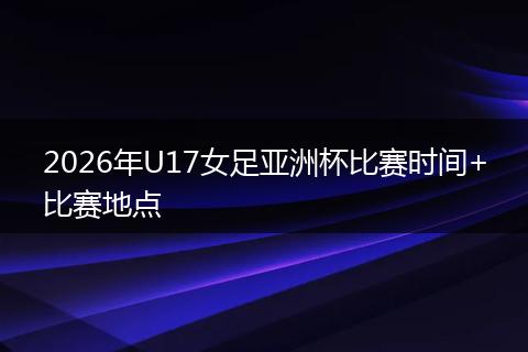2026年U17女足亚洲杯比赛时间+比赛地点