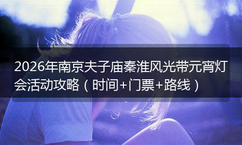 2026年南京夫子庙秦淮风光带元宵灯会活动攻略（时间+门票+路线）