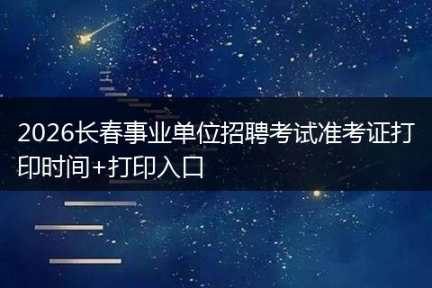 2026长春事业单位招聘考试准考证打印时间+打印入口