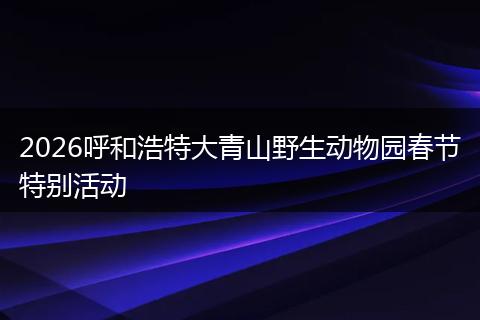 2026呼和浩特大青山野生动物园春节特别活动