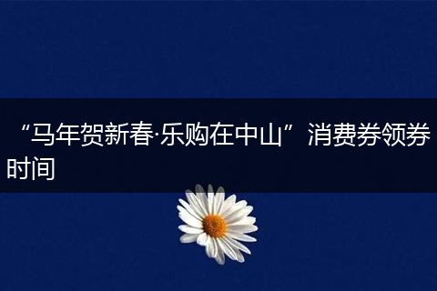 “马年贺新春·乐购在中山”消费券领券时间