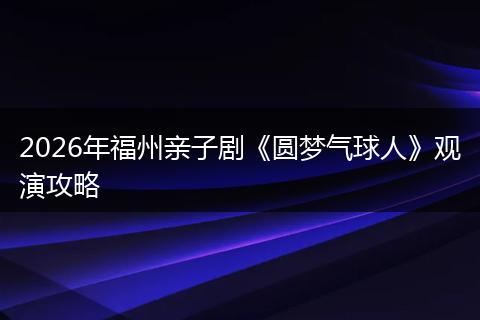 2026年福州亲子剧《圆梦气球人》观演攻略
