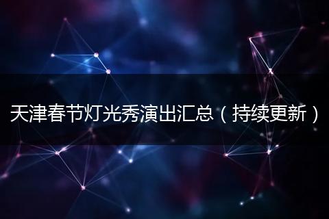 天津春节灯光秀演出汇总（持续更新）