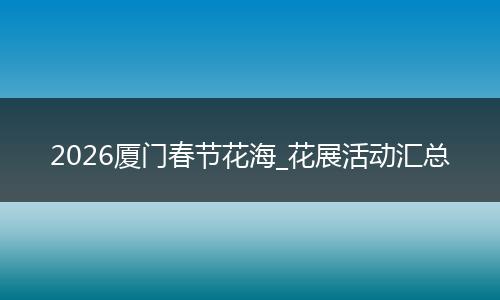 2026厦门春节花海_花展活动汇总