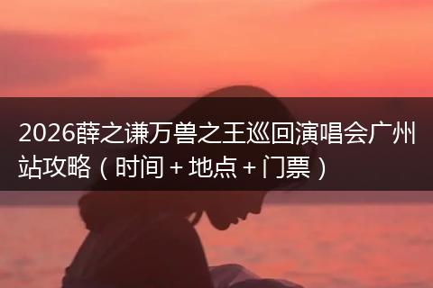 2026薛之谦万兽之王巡回演唱会广州站攻略（时间＋地点＋门票）