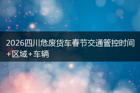 2026四川危废货车春节交通管控时间+区域+车辆