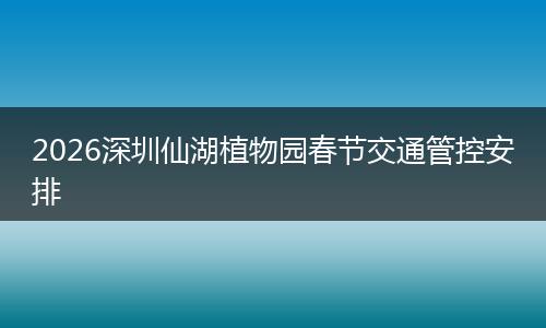 2026深圳仙湖植物园春节交通管控安排
