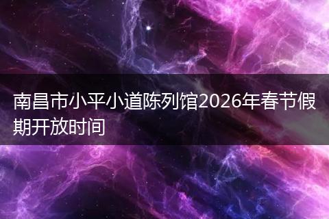南昌市小平小道陈列馆2026年春节假期开放时间
