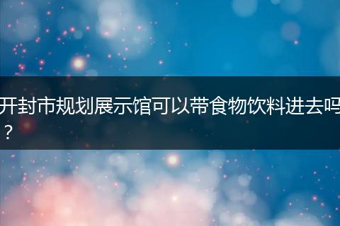 开封市规划展示馆可以带食物饮料进去吗？