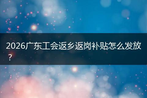 2026广东工会返乡返岗补贴怎么发放？