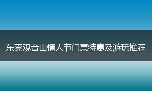 东莞观音山情人节门票特惠及游玩推荐