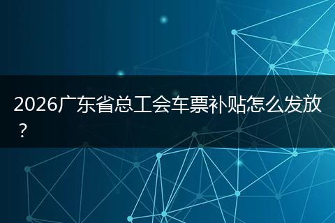 2026广东省总工会车票补贴怎么发放？
