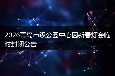 2026青岛市级公园中心因新春灯会临时封闭公告