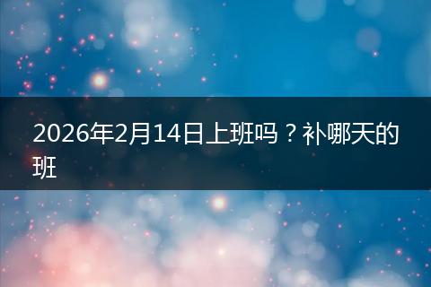 2026年2月14日上班吗？补哪天的班