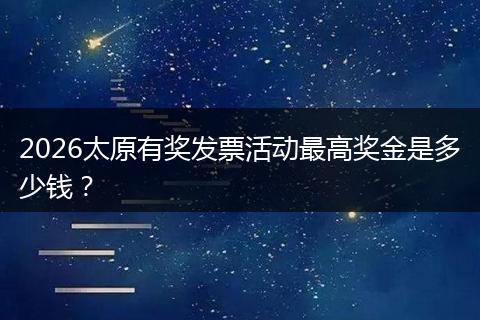 2026太原有奖发票活动最高奖金是多少钱？