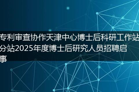 专利审查协作天津中心博士后科研工作站分站2025年度博士后研究人员招聘启事