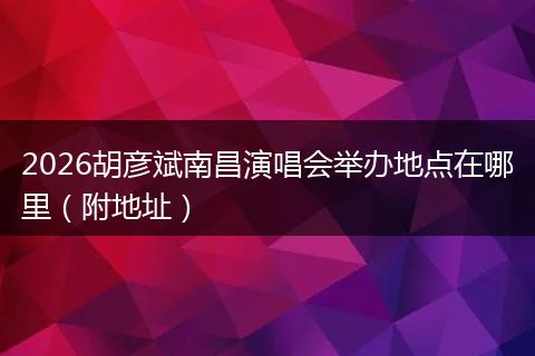 2026胡彦斌南昌演唱会举办地点在哪里（附地址）