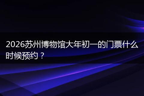 2026苏州博物馆大年初一的门票什么时候预约？
