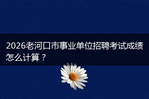 2026老河口市事业单位招聘考试成绩怎么计算？