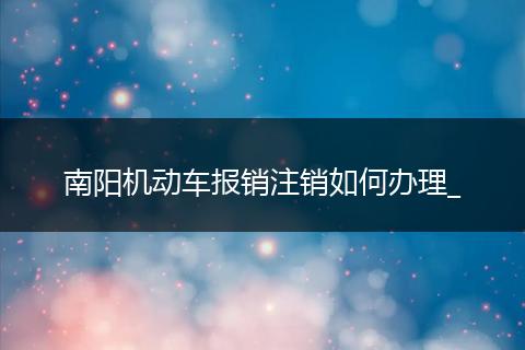 南阳机动车报销注销如何办理_