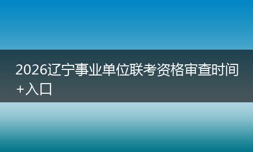 2026辽宁事业单位联考资格审查时间+入口