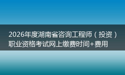 2026年度湖南省咨询工程师（投资）职业资格考试网上缴费时间+费用