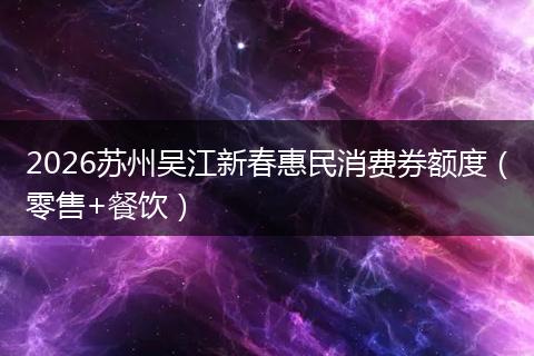 2026苏州吴江新春惠民消费券额度（零售+餐饮）