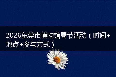 2026东莞市博物馆春节活动（时间+地点+参与方式）