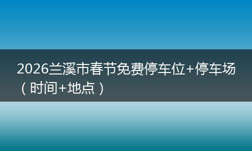 2026兰溪市春节免费停车位+停车场（时间+地点）