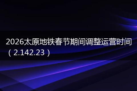 2026太原地铁春节期间调整运营时间（2.142.23）
