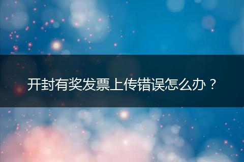 开封有奖发票上传错误怎么办？