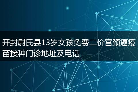 开封尉氏县13岁女孩免费二价宫颈癌疫苗接种门诊地址及电话