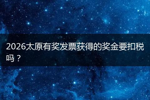 2026太原有奖发票获得的奖金要扣税吗？
