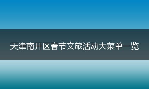 天津南开区春节文旅活动大菜单一览