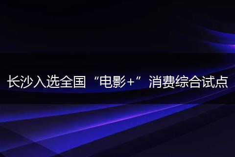 长沙入选全国“电影+”消费综合试点