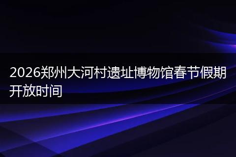 2026郑州大河村遗址博物馆春节假期开放时间