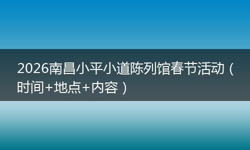 2026南昌小平小道陈列馆春节活动（时间+地点+内容）