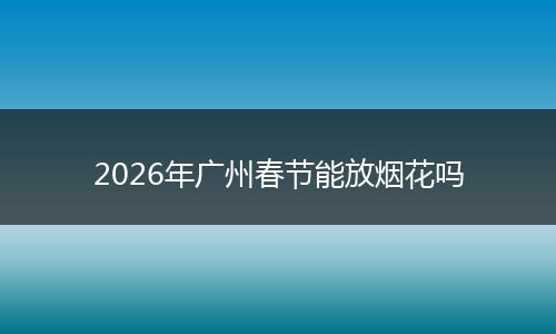 2026年广州春节能放烟花吗