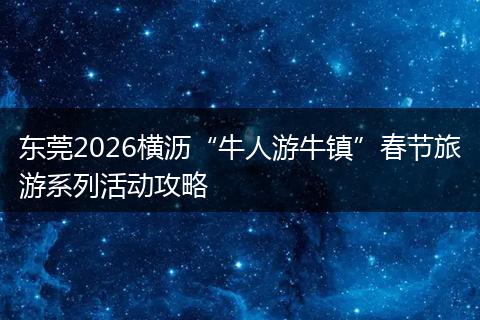 东莞2026横沥“牛人游牛镇”春节旅游系列活动攻略
