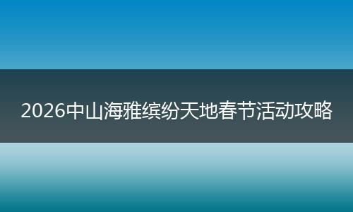 2026中山海雅缤纷天地春节活动攻略