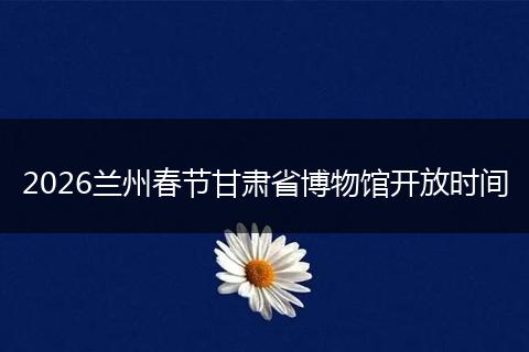 2026兰州春节甘肃省博物馆开放时间