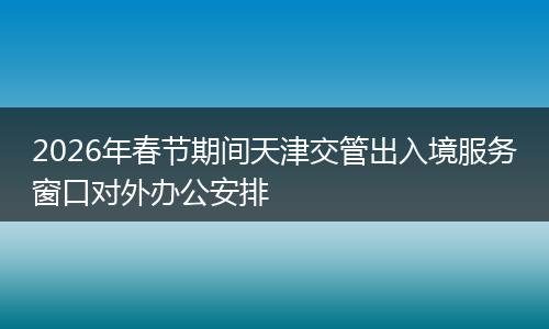 2026年春节期间天津交管出入境服务窗口对外办公安排