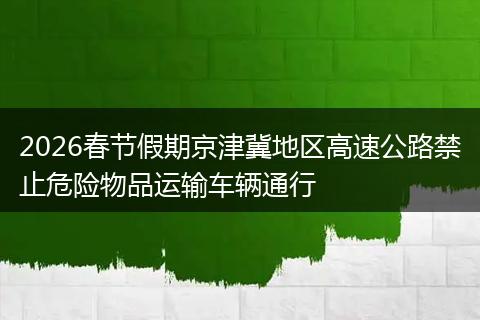 2026春节假期京津冀地区高速公路禁止危险物品运输车辆通行
