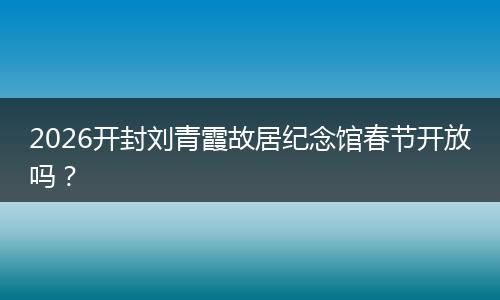 2026开封刘青霞故居纪念馆春节开放吗？