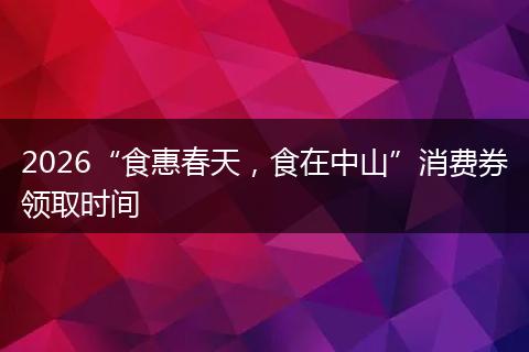 2026“食惠春天，食在中山”消费券领取时间