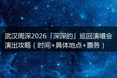 武汉周深2026「深深的」巡回演唱会演出攻略（时间+具体地点+票务）