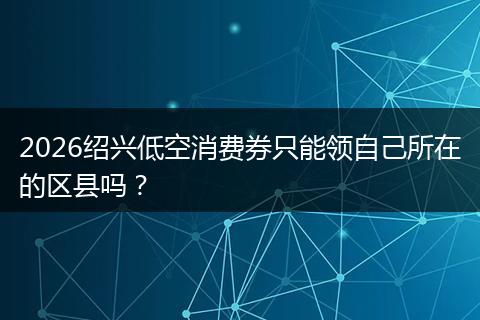 2026绍兴低空消费券只能领自己所在的区县吗？
