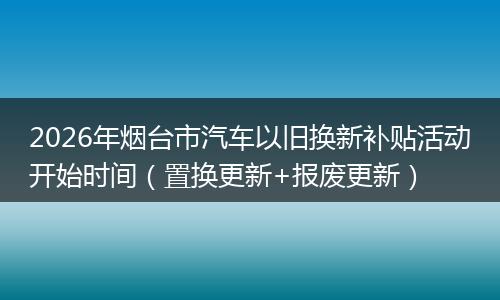 2026年烟台市汽车以旧换新补贴活动开始时间（置换更新+报废更新）