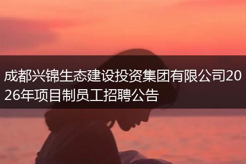 成都兴锦生态建设投资集团有限公司2026年项目制员工招聘公告