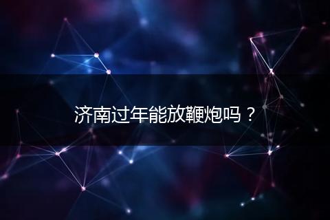济南过年能放鞭炮吗？